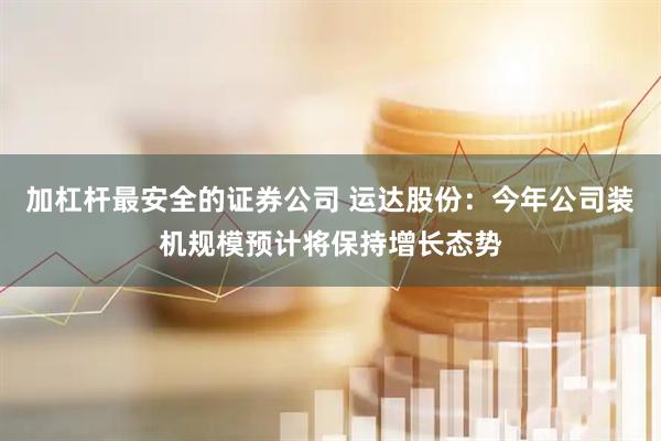 加杠杆最安全的证券公司 运达股份:今年公司装机规模预计将保持增长态势