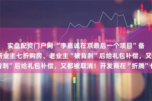 实盘配资门户网 “李嘉诚在京最后一个项目”备案价9万元/平方米！新业主七折购房、老业主“被背刺”后给礼包补偿，又都被取消！开发商在“折腾”什么