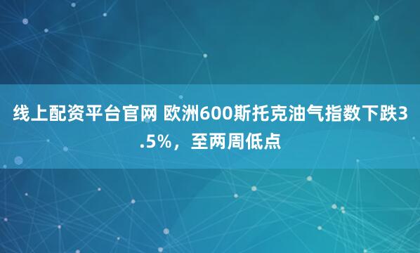 线上配资平台官网 欧洲600斯托克油气指数下跌3.5%，至两周低点