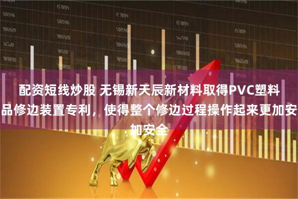 配资短线炒股 无锡新天辰新材料取得PVC塑料制品修边装置专利，使得整个修边过程操作起来更加安全
