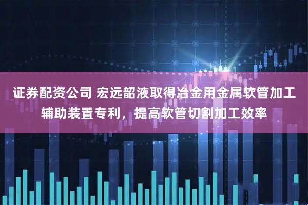 证券配资公司 宏远韶液取得冶金用金属软管加工辅助装置专利，提高软管切割加工效率
