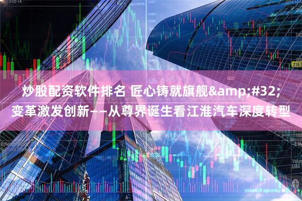炒股配资软件排名 匠心铸就旗舰&#32;变革激发创新——从尊界诞生看江淮汽车深度转型