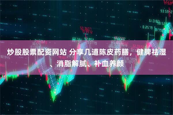 炒股股票配资网站 分享几道陈皮药膳，健脾祛湿、消脂解腻、补血养颜