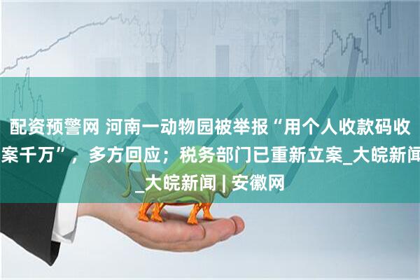 配资预警网 河南一动物园被举报“用个人收款码收门票钱涉案千万”，多方回应；税务部门已重新立案_大皖新闻 | 安徽网