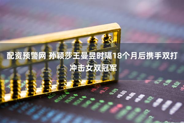 配资预警网 孙颖莎王曼昱时隔18个月后携手双打 冲击女双冠军