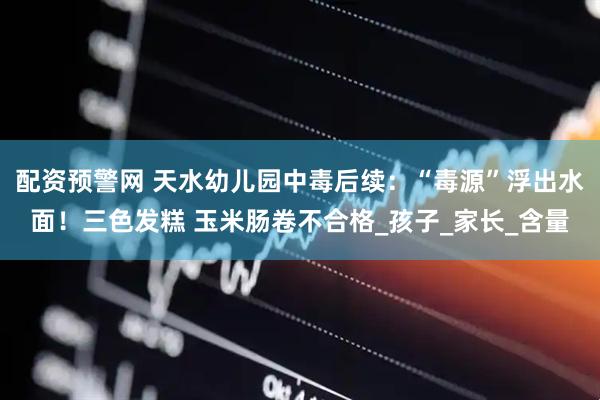 配资预警网 天水幼儿园中毒后续：“毒源”浮出水面！三色发糕 玉米肠卷不合格_孩子_家长_含量