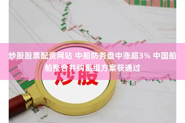 炒股股票配资网站 中船防务盘中涨超3% 中国船舶整合并购重组方案获通过
