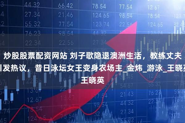 炒股股票配资网站 刘子歌隐退澳洲生活，教练丈夫引发热议，昔日泳坛女王变身农场主_金炜_游泳_王晓英