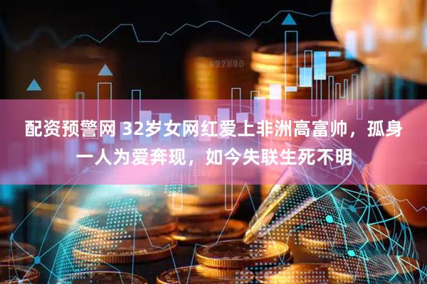 配资预警网 32岁女网红爱上非洲高富帅，孤身一人为爱奔现，如今失联生死不明