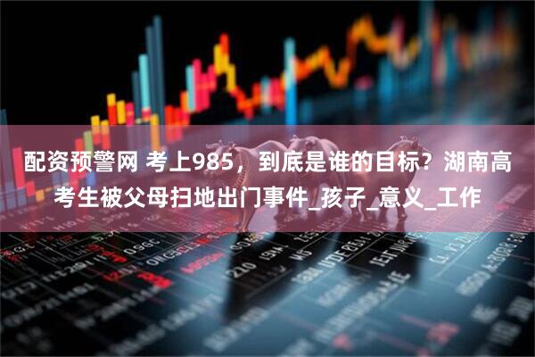 配资预警网 考上985，到底是谁的目标？湖南高考生被父母扫地出门事件_孩子_意义_工作
