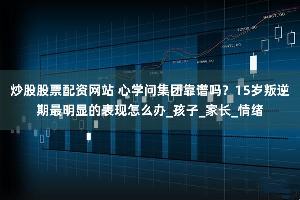 炒股股票配资网站 心学问集团靠谱吗？15岁叛逆期最明显的表现怎么办_孩子_家长_情绪