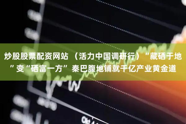 炒股股票配资网站 （活力中国调研行）“藏硒于地”变“硒富一方” 秦巴腹地铺就千亿产业黄金道