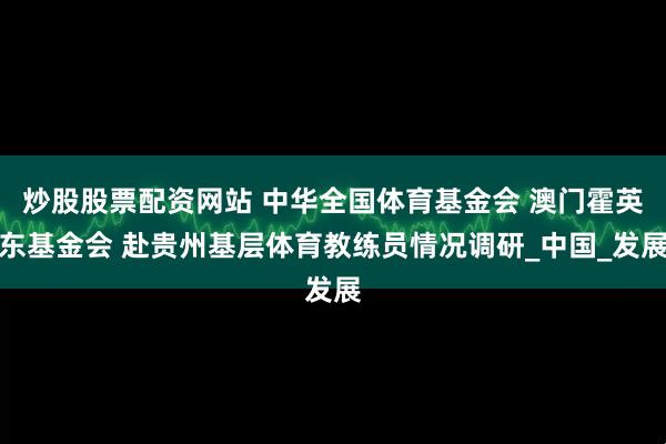 炒股股票配资网站 中华全国体育基金会 澳门霍英东基金会 赴贵州基层体育教练员情况调研_中国_发展
