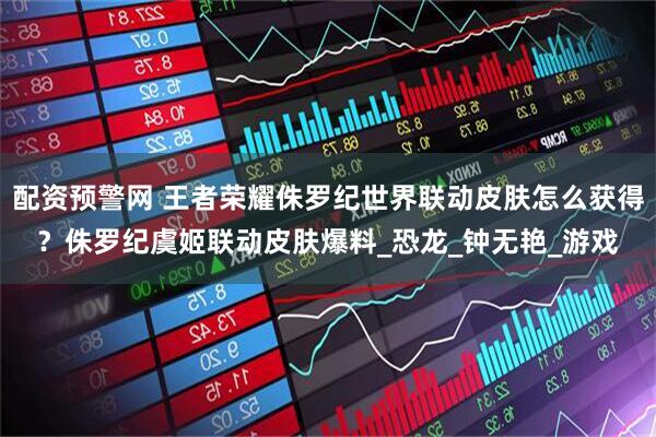 配资预警网 王者荣耀侏罗纪世界联动皮肤怎么获得？侏罗纪虞姬联动皮肤爆料_恐龙_钟无艳_游戏