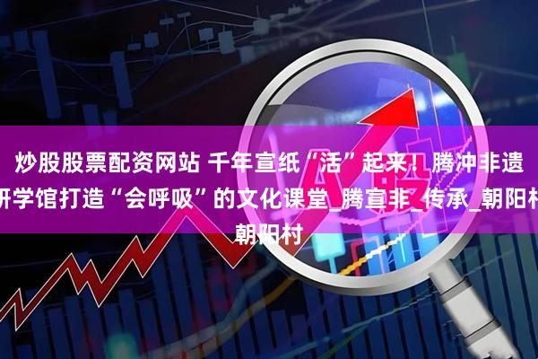 炒股股票配资网站 千年宣纸“活”起来！腾冲非遗研学馆打造“会呼吸”的文化课堂_腾宣非_传承_朝阳村