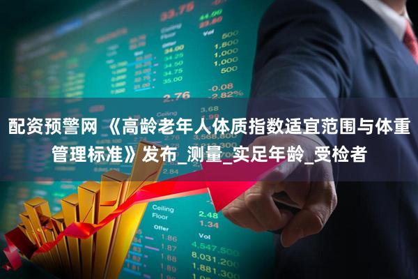 配资预警网 《高龄老年人体质指数适宜范围与体重管理标准》发布_测量_实足年龄_受检者