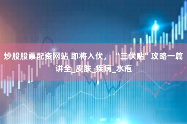 炒股股票配资网站 即将入伏， “三伏贴”攻略一篇讲全_皮肤_疾病_水疱