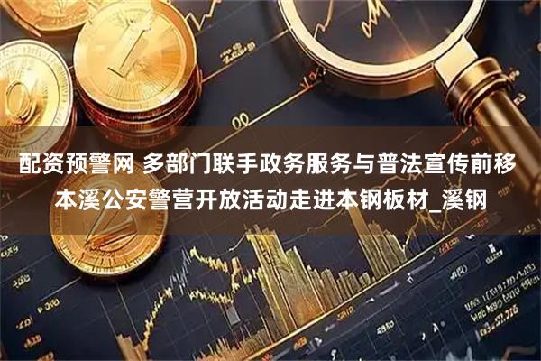配资预警网 多部门联手政务服务与普法宣传前移 本溪公安警营开放活动走进本钢板材_溪钢