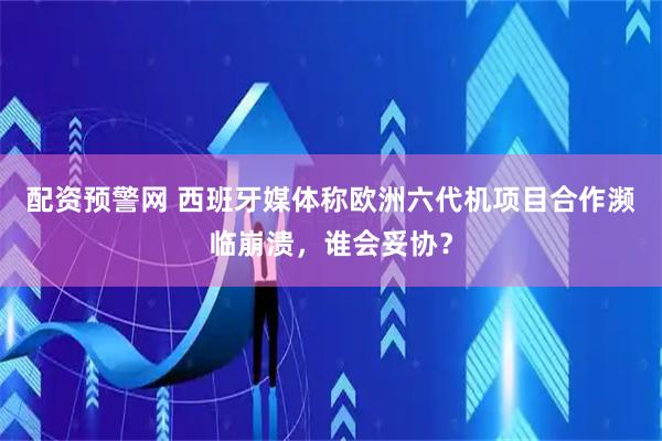 配资预警网 西班牙媒体称欧洲六代机项目合作濒临崩溃，谁会妥协？