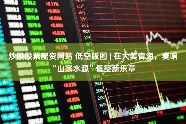 炒股股票配资网站 低空版图 | 在大美青海，奏响“山宗水源”低空新乐章