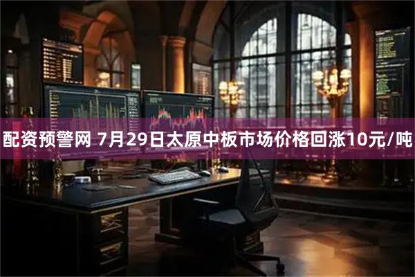 配资预警网 7月29日太原中板市场价格回涨10元/吨
