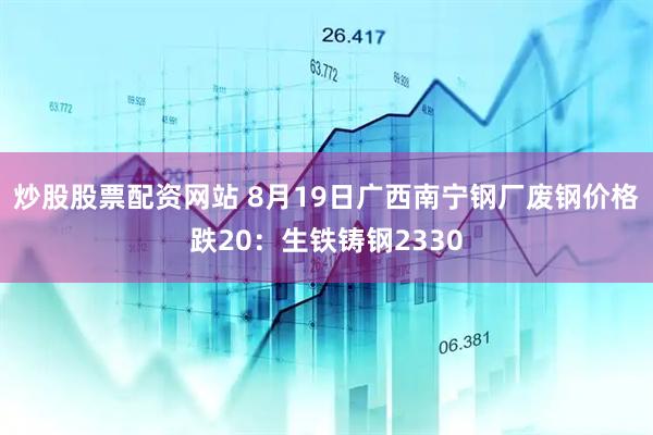 炒股股票配资网站 8月19日广西南宁钢厂废钢价格跌20：生铁铸钢2330