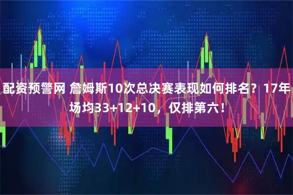 配资预警网 詹姆斯10次总决赛表现如何排名？17年场均33+12+10，仅排第六！