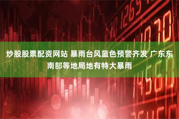 炒股股票配资网站 暴雨台风蓝色预警齐发 广东东南部等地局地有特大暴雨