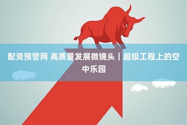 配资预警网 高质量发展微镜头｜超级工程上的空中乐园