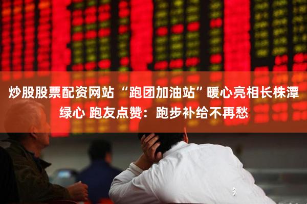 炒股股票配资网站 “跑团加油站”暖心亮相长株潭绿心 跑友点赞：跑步补给不再愁