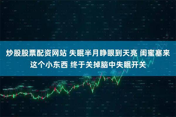 炒股股票配资网站 失眠半月睁眼到天亮 闺蜜塞来这个小东西 终于关掉脑中失眠开关