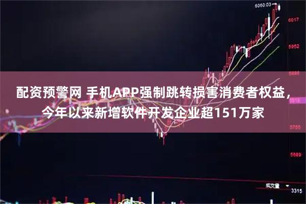 配资预警网 手机APP强制跳转损害消费者权益,今年以来新增软件开发企业超151万家