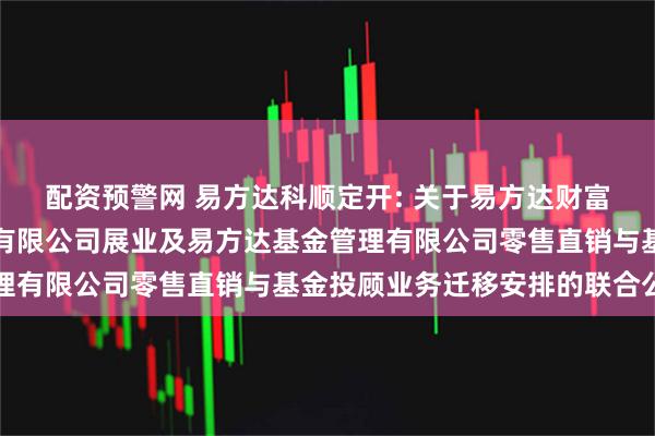 配资预警网 易方达科顺定开: 关于易方达财富管理基金销售（广州）有限公司展业及易方达基金管理有限公司零售直销与基金投顾业务迁移安排的联合公告
