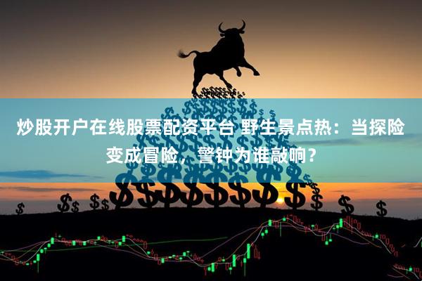 炒股开户在线股票配资平台 野生景点热：当探险变成冒险，警钟为谁敲响？