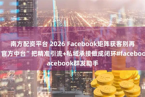 南方配资平台 2026 Facebook矩阵获客别再乱冲！用“官方中台”把精准引流+私域承接做成闭环#facebook群发助手
