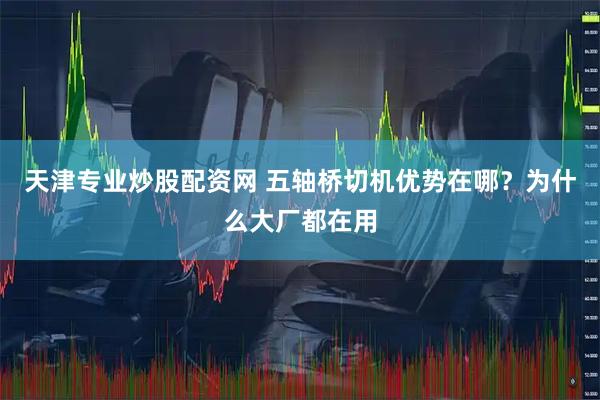 天津专业炒股配资网 五轴桥切机优势在哪？为什么大厂都在用