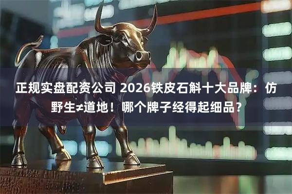 正规实盘配资公司 2026铁皮石斛十大品牌：仿野生≠道地！哪个牌子经得起细品？