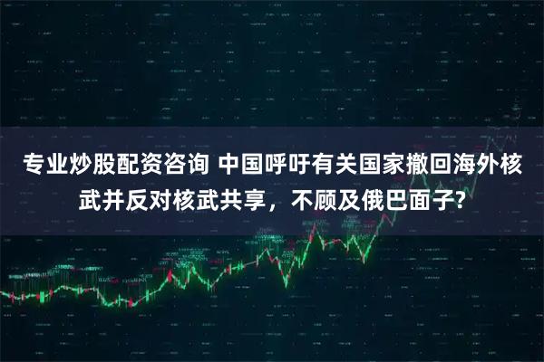 专业炒股配资咨询 中国呼吁有关国家撤回海外核武并反对核武共享，不顾及俄巴面子?