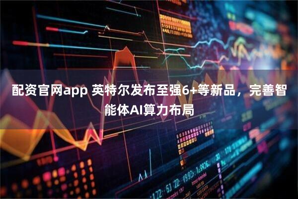 配资官网app 英特尔发布至强6+等新品，完善智能体AI算力布局